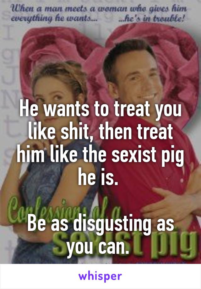 


He wants to treat you like shit, then treat him like the sexist pig he is. 

Be as disgusting as you can. 