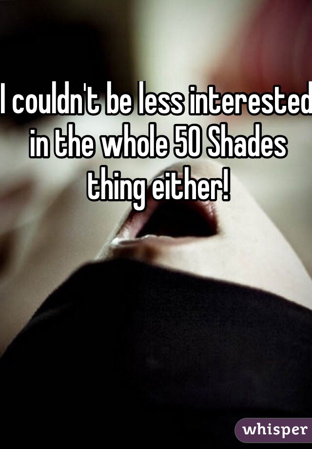 I couldn't be less interested in the whole 50 Shades thing either!