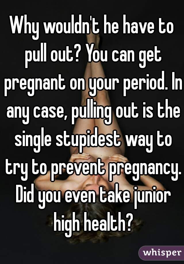 Why wouldn't he have to pull out? You can get pregnant on your period. In any case, pulling out is the single stupidest way to try to prevent pregnancy. Did you even take junior high health?