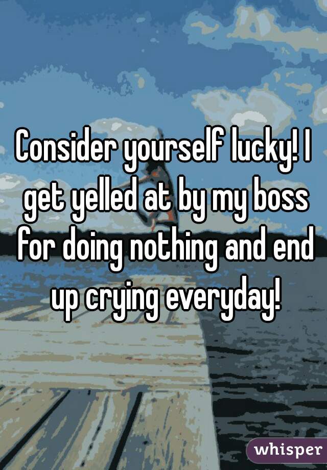 Consider yourself lucky! I get yelled at by my boss for doing nothing and end up crying everyday!
