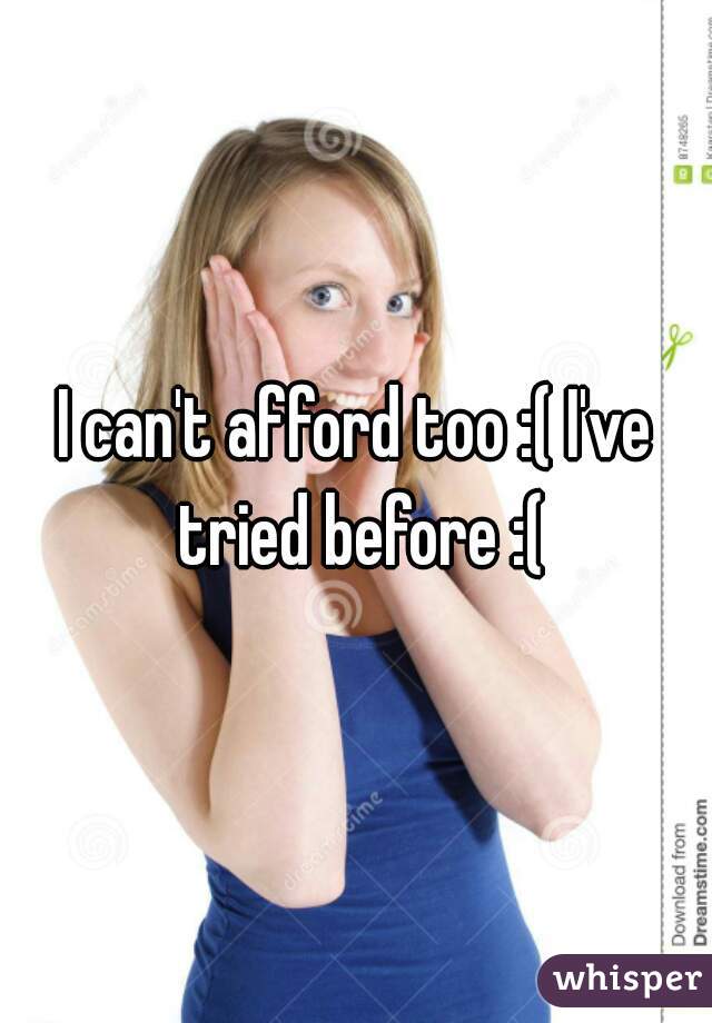 I can't afford too :( I've tried before :(