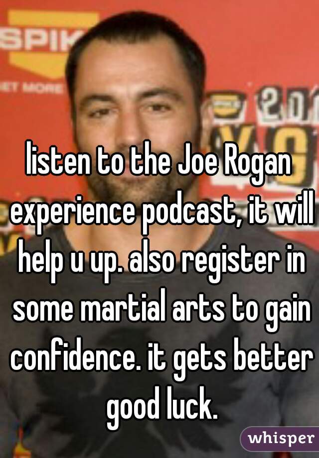 listen to the Joe Rogan experience podcast, it will help u up. also register in some martial arts to gain confidence. it gets better good luck.