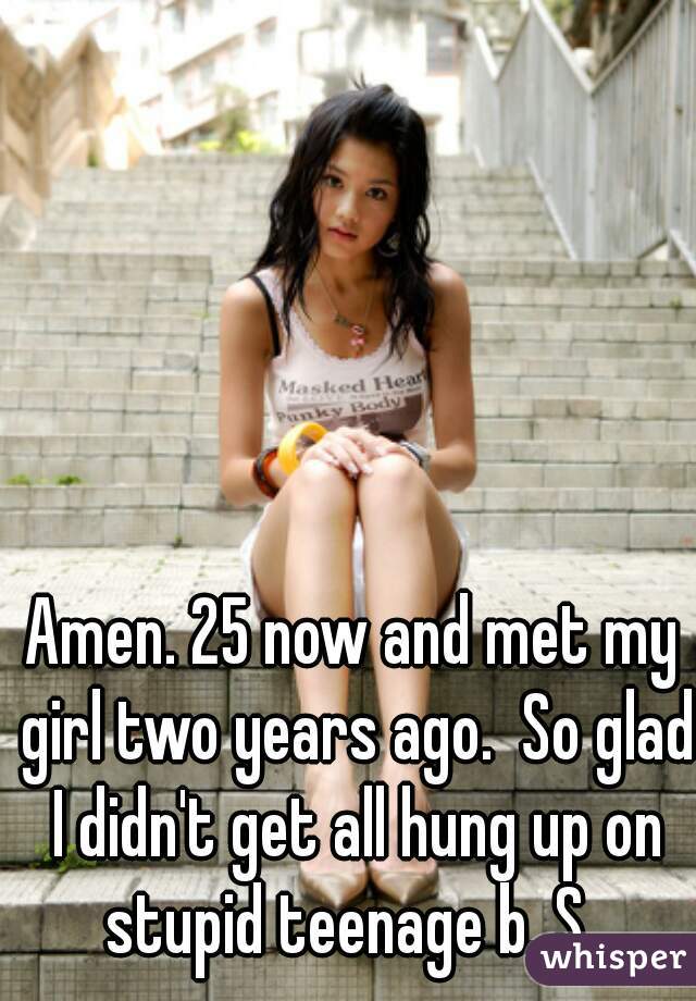 Amen. 25 now and met my girl two years ago.  So glad I didn't get all hung up on stupid teenage b. S. 