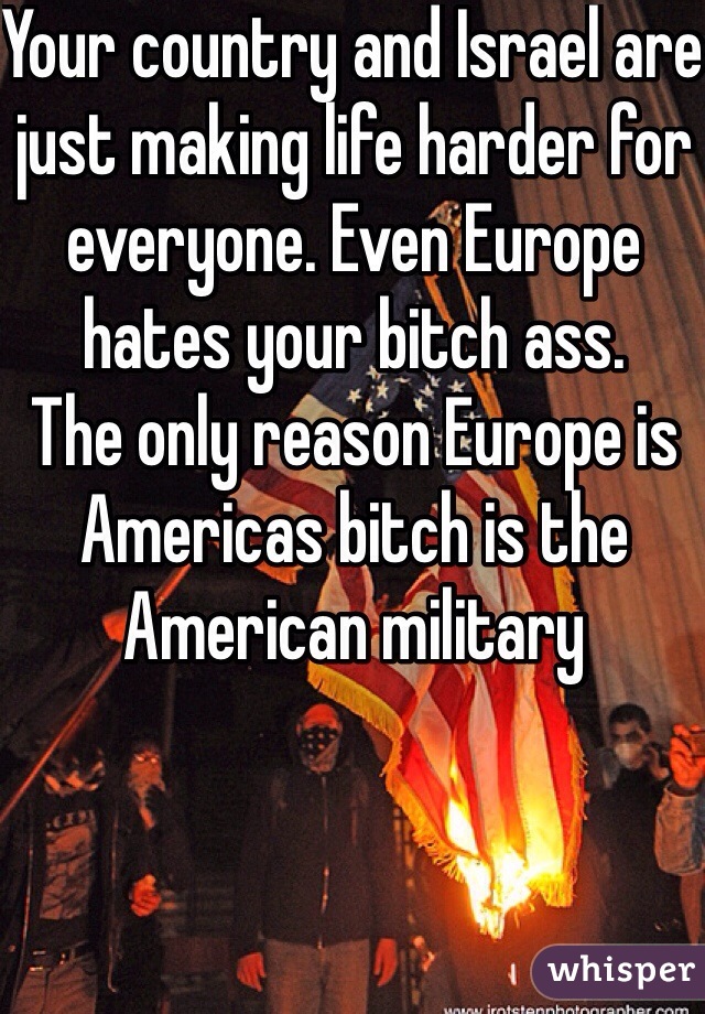 Your country and Israel are just making life harder for everyone. Even Europe hates your bitch ass.
The only reason Europe is Americas bitch is the American military 