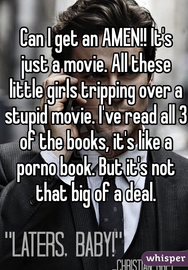 Can I get an AMEN!! It's just a movie. All these little girls tripping over a stupid movie. I've read all 3 of the books, it's like a porno book. But it's not that big of a deal. 