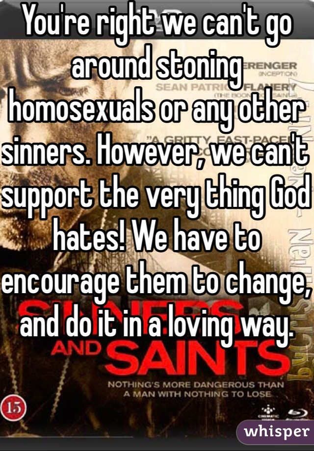 You're right we can't go around stoning homosexuals or any other sinners. However, we can't support the very thing God hates! We have to encourage them to change, and do it in a loving way. 