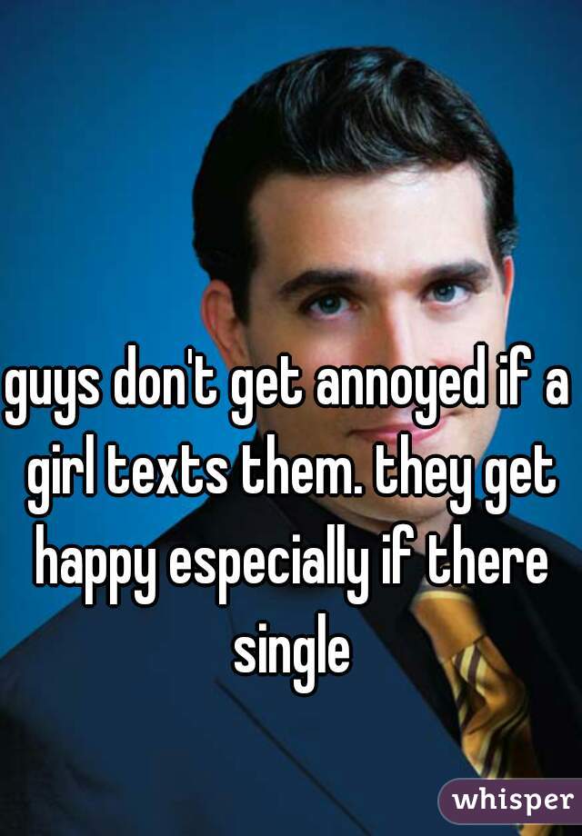 guys don't get annoyed if a girl texts them. they get happy especially if there single