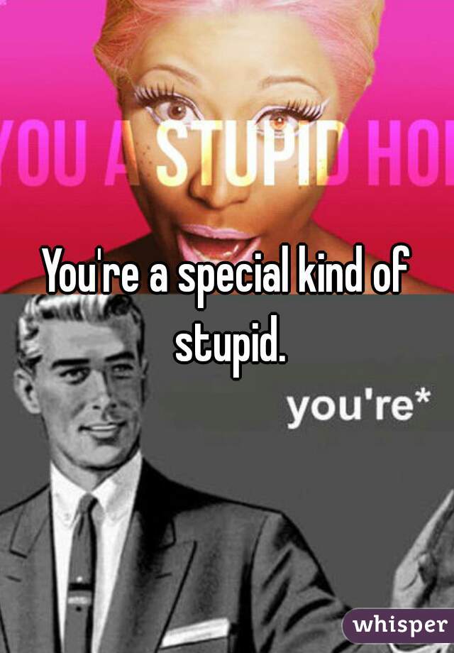 You're a special kind of stupid.