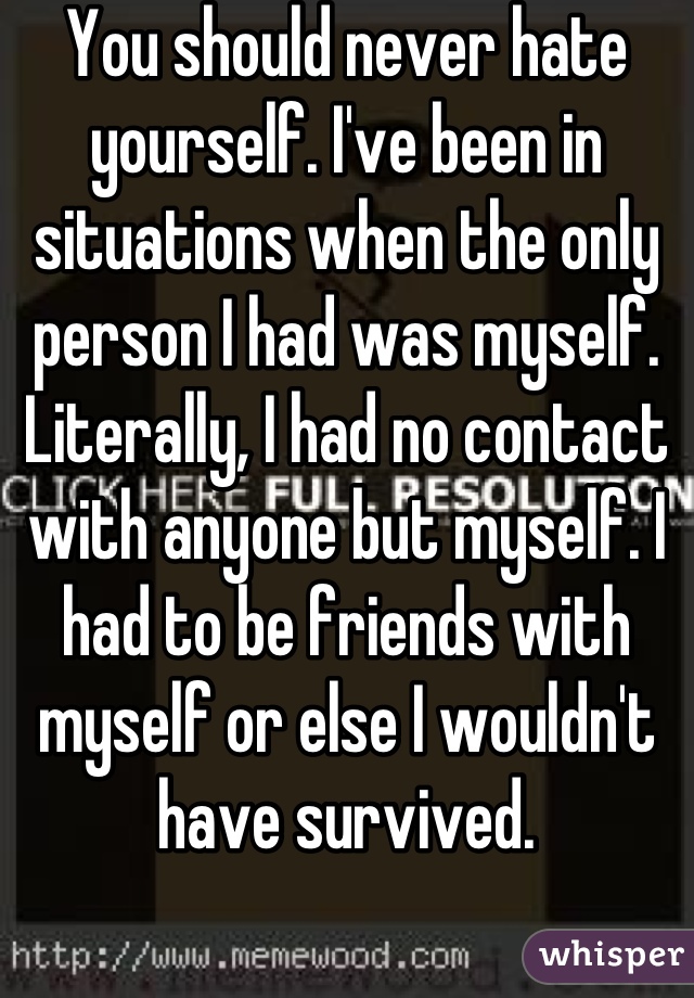 You should never hate yourself. I've been in situations when the only person I had was myself. Literally, I had no contact with anyone but myself. I had to be friends with myself or else I wouldn't have survived.