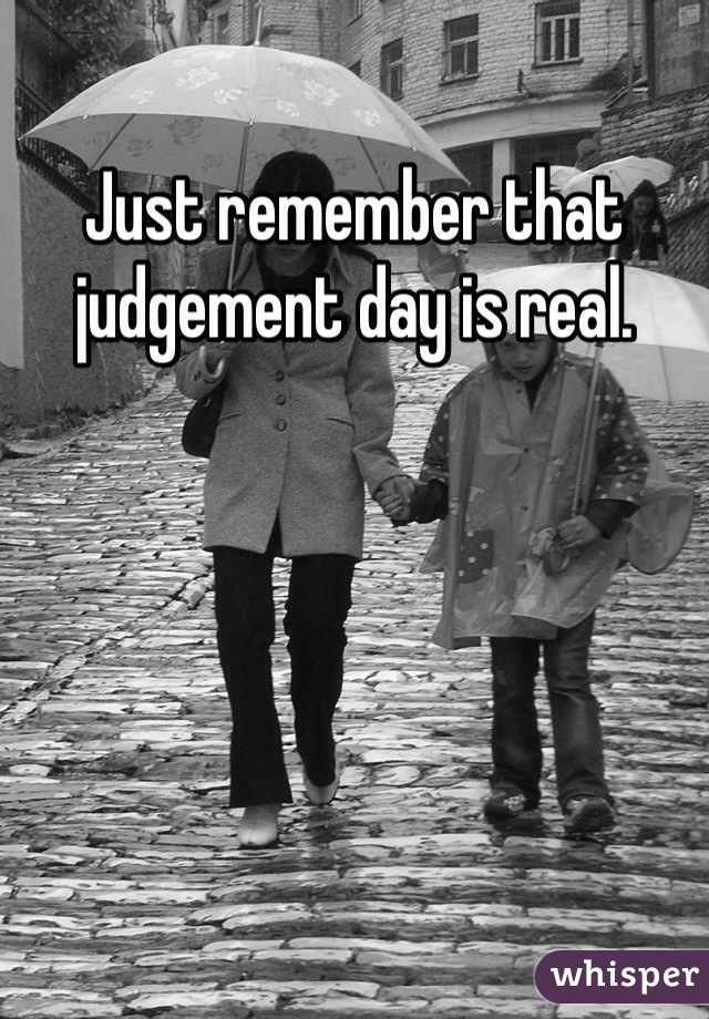 Just remember that judgement day is real. 