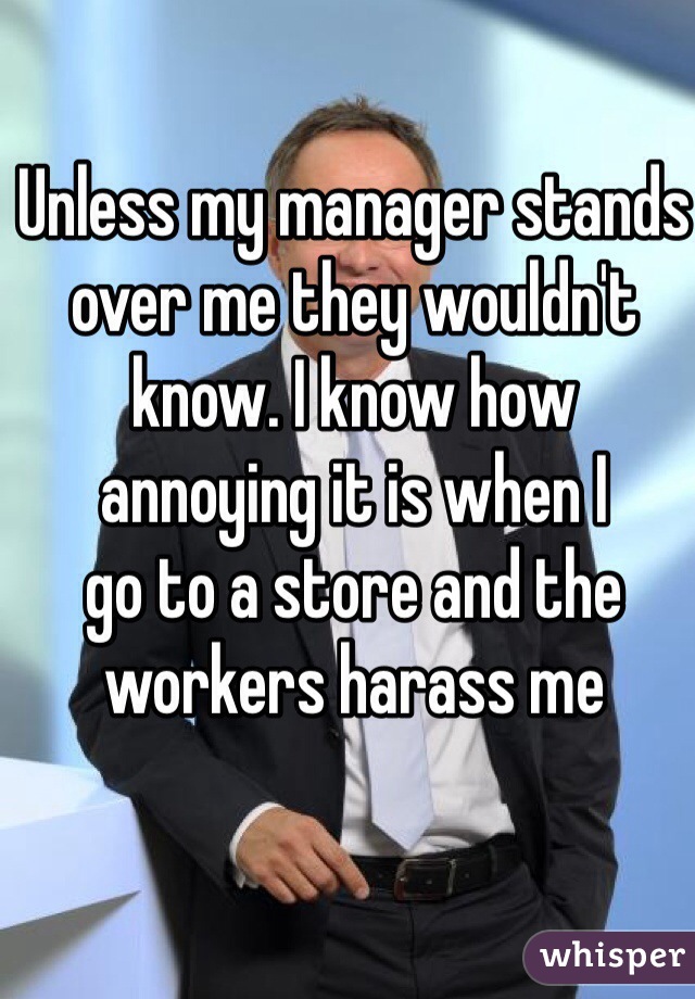 Unless my manager stands over me they wouldn't know. I know how 
annoying it is when I 
go to a store and the workers harass me