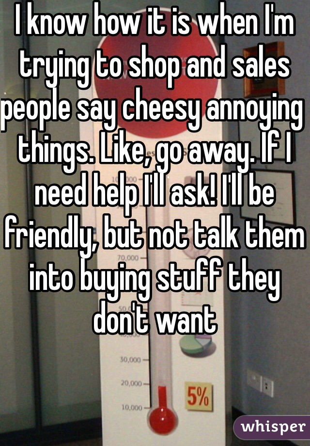 I know how it is when I'm trying to shop and sales people say cheesy annoying things. Like, go away. If I need help I'll ask! I'll be friendly, but not talk them into buying stuff they don't want
