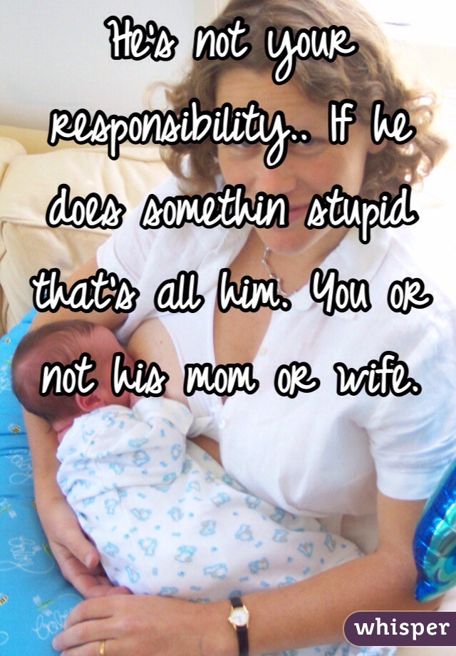 He's not your responsibility.. If he does somethin stupid that's all him. You or not his mom or wife. 