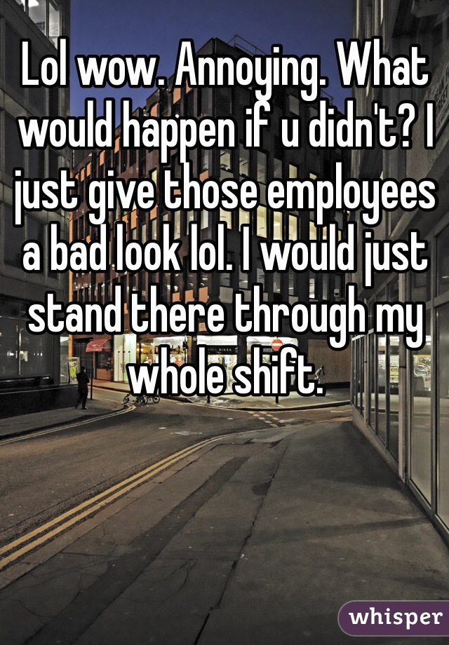 Lol wow. Annoying. What would happen if u didn't? I just give those employees a bad look lol. I would just stand there through my whole shift. 