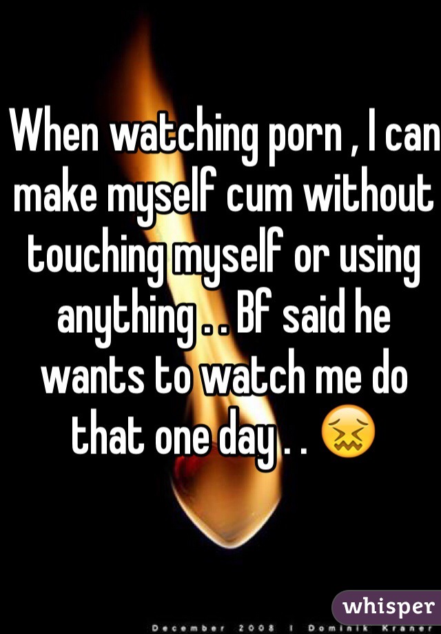 When watching porn , I can make myself cum without touching myself or using anything . . Bf said he wants to watch me do that one day . . 😖