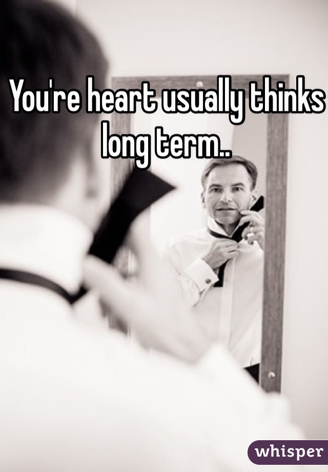 You're heart usually thinks long term..