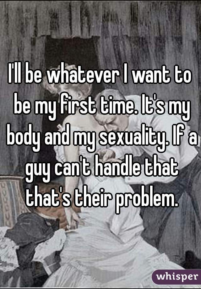 I'll be whatever I want to be my first time. It's my body and my sexuality. If a guy can't handle that that's their problem.
