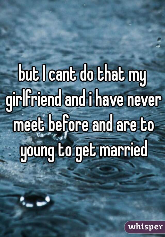 but I cant do that my girlfriend and i have never meet before and are to young to get married
