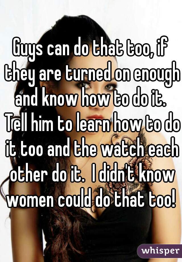 Guys can do that too, if they are turned on enough and know how to do it.  Tell him to learn how to do it too and the watch each other do it.  I didn't know women could do that too! 