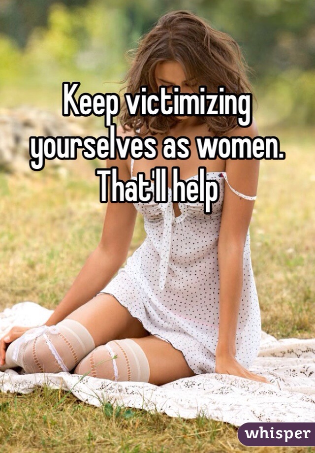 Keep victimizing yourselves as women. That'll help 