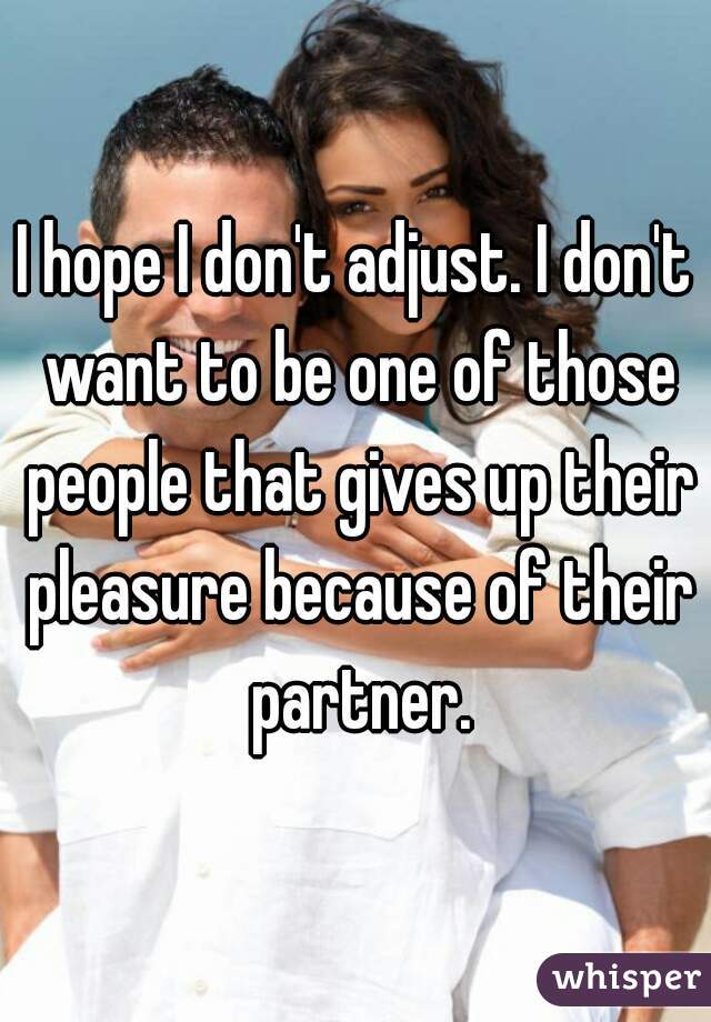 I hope I don't adjust. I don't want to be one of those people that gives up their pleasure because of their partner.