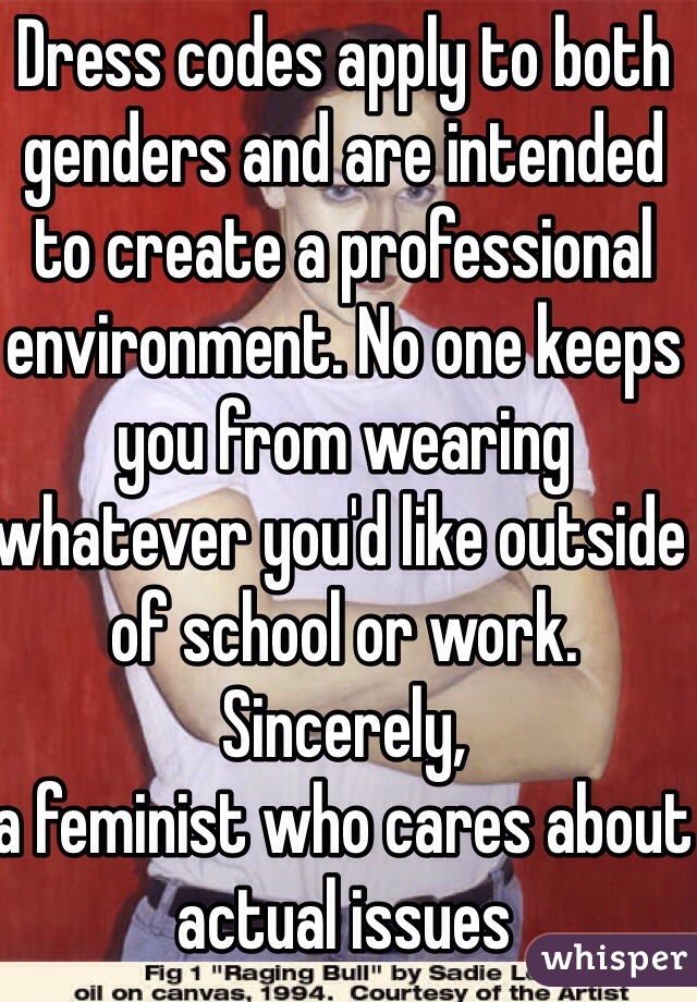 Dress codes apply to both genders and are intended to create a professional environment. No one keeps you from wearing whatever you'd like outside of school or work. 
Sincerely, 
a feminist who cares about actual issues