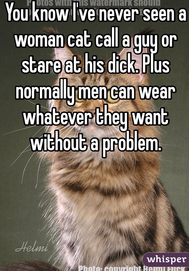 You know I've never seen a woman cat call a guy or stare at his dick. Plus normally men can wear whatever they want without a problem. 
