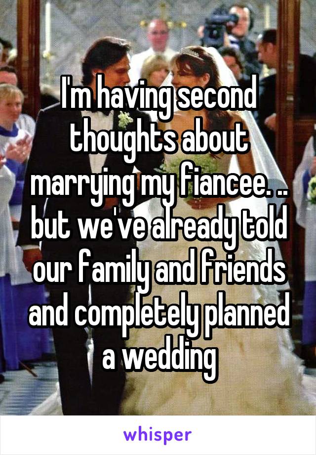 I'm having second thoughts about marrying my fiancee. .. but we've already told our family and friends and completely planned a wedding