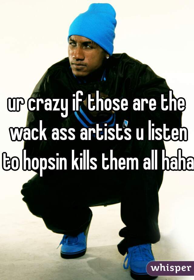 ur crazy if those are the wack ass artists u listen to hopsin kills them all haha