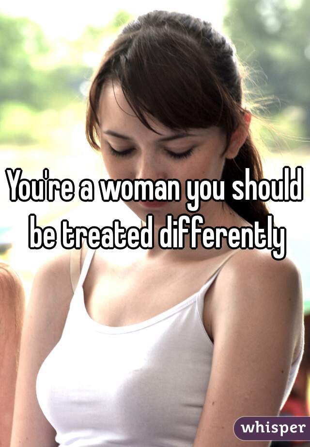 You're a woman you should be treated differently