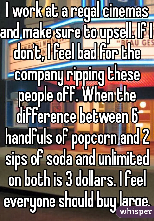 I work at a regal cinemas and make sure to upsell. If I don't, I feel bad for the company ripping these people off. When the difference between 6 handfuls of popcorn and 2 sips of soda and unlimited on both is 3 dollars. I feel everyone should buy large.