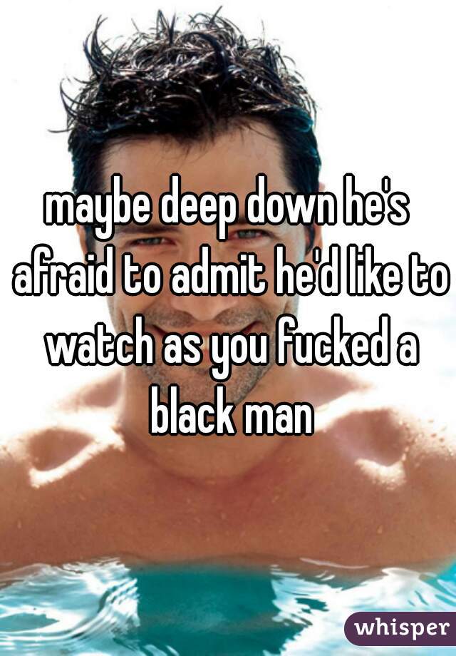maybe deep down he's afraid to admit he'd like to watch as you fucked a black man