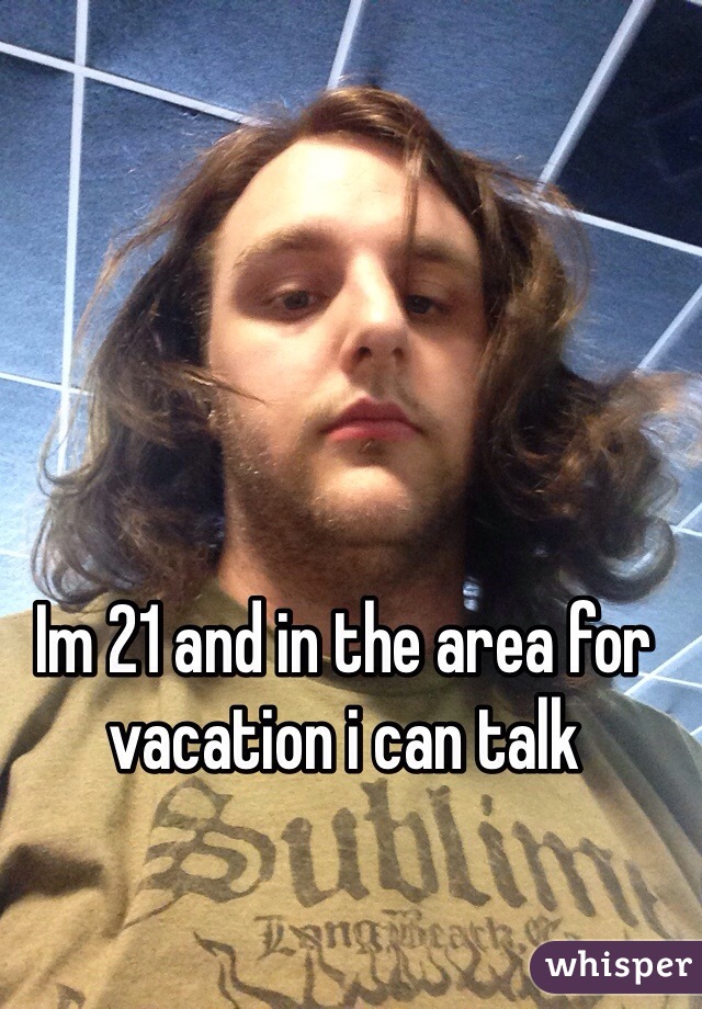 Im 21 and in the area for vacation i can talk