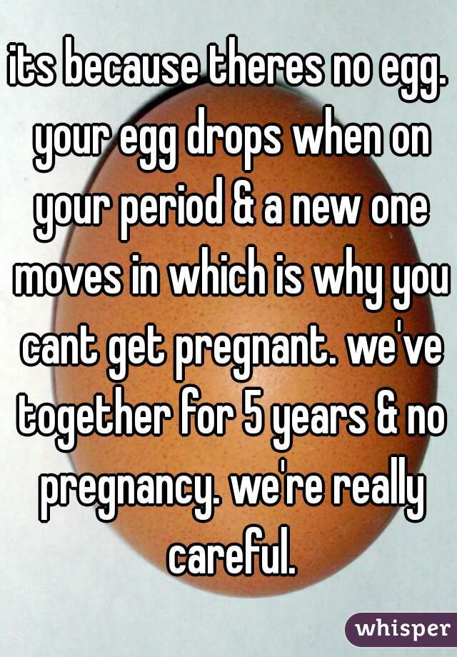 its because theres no egg. your egg drops when on your period & a new one moves in which is why you cant get pregnant. we've together for 5 years & no pregnancy. we're really careful.