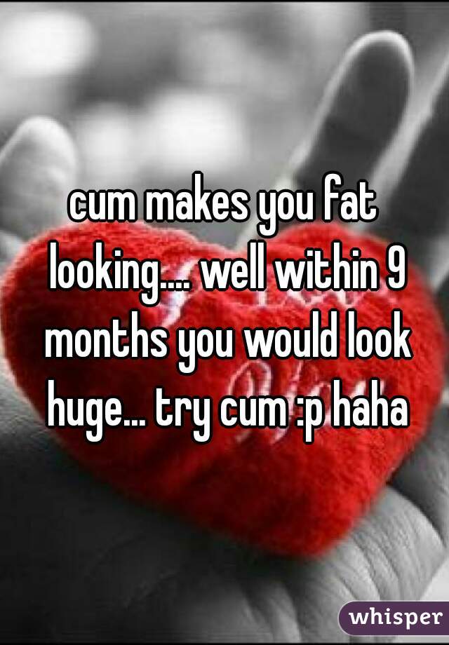 cum makes you fat looking.... well within 9 months you would look huge... try cum :p haha
