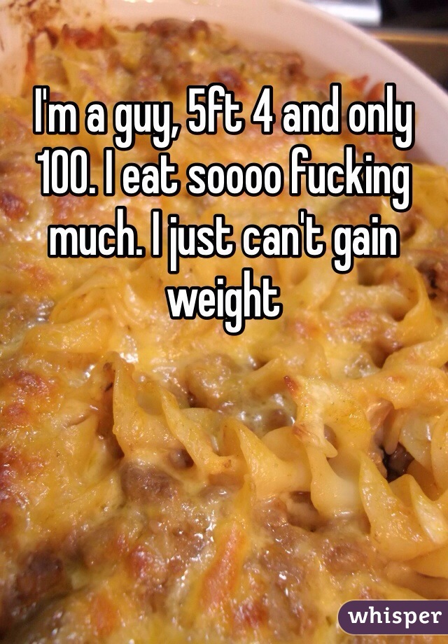 I'm a guy, 5ft 4 and only 100. I eat soooo fucking much. I just can't gain weight