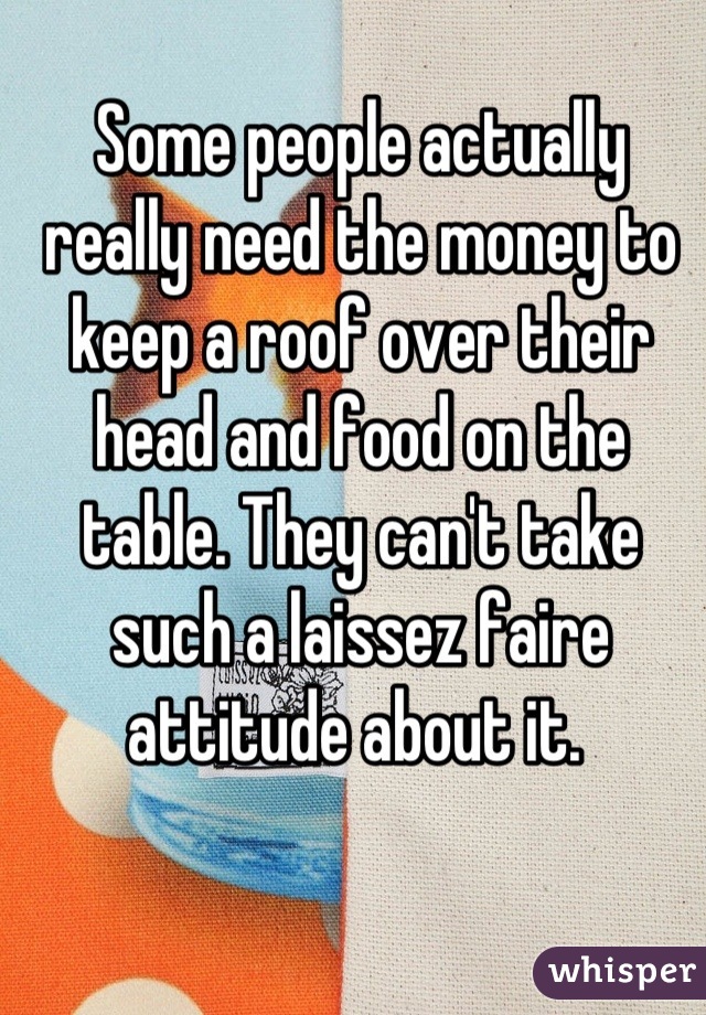 Some people actually really need the money to keep a roof over their head and food on the table. They can't take such a laissez faire attitude about it. 