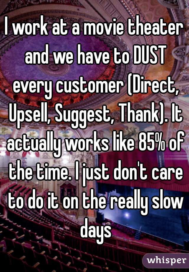 I work at a movie theater and we have to DUST every customer (Direct, Upsell, Suggest, Thank). It actually works like 85% of the time. I just don't care to do it on the really slow days