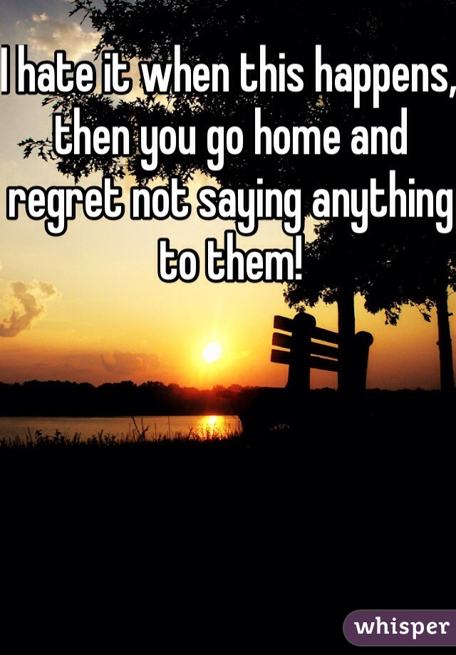 I hate it when this happens, then you go home and regret not saying anything to them!