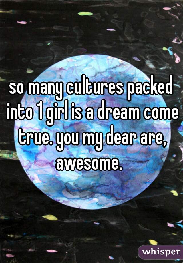 so many cultures packed into 1 girl is a dream come true. you my dear are, awesome.  