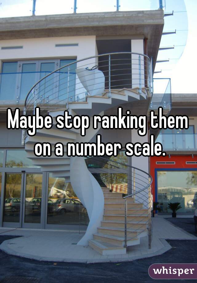 Maybe stop ranking them on a number scale.
