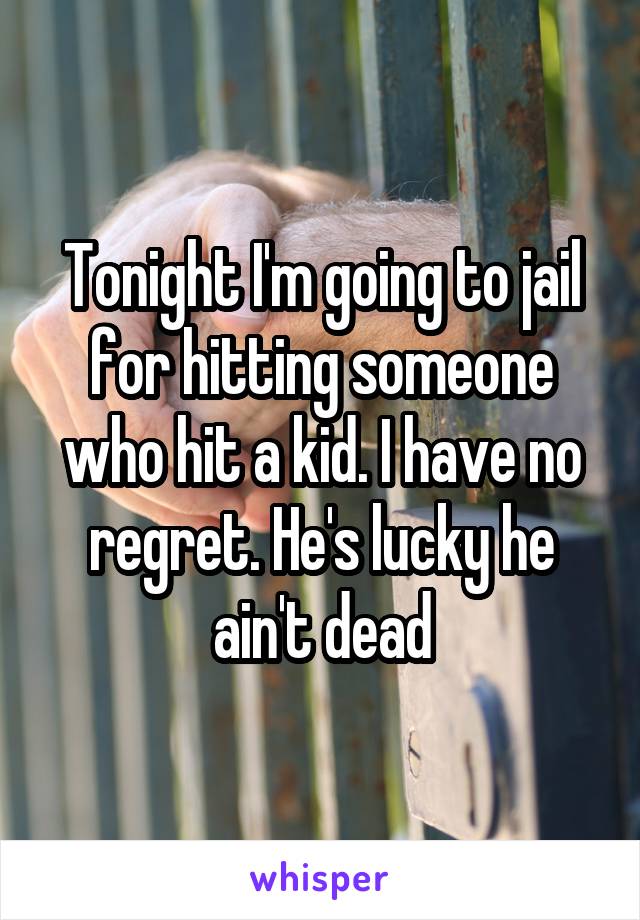 Tonight I'm going to jail for hitting someone who hit a kid. I have no regret. He's lucky he ain't dead
