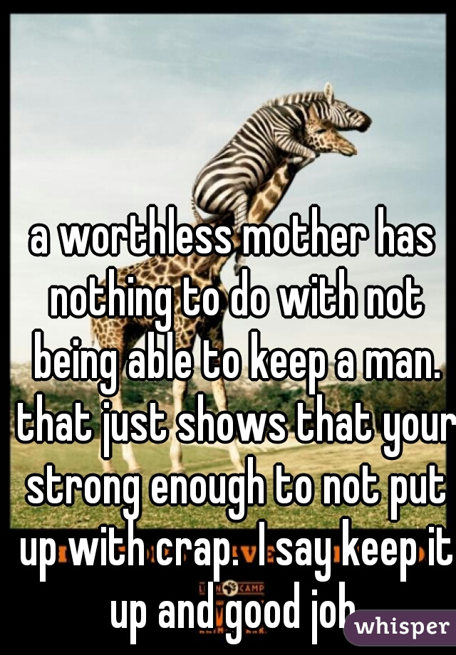 a worthless mother has nothing to do with not being able to keep a man. that just shows that your strong enough to not put up with crap.  I say keep it up and good job.