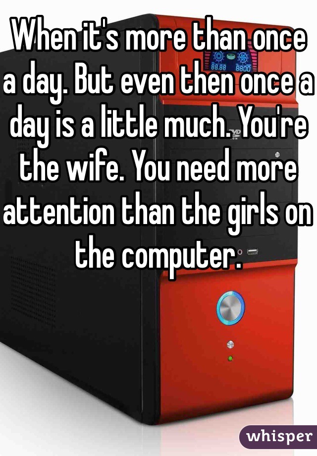 When it's more than once a day. But even then once a day is a little much. You're the wife. You need more attention than the girls on the computer. 