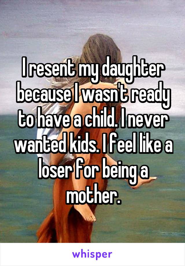 I resent my daughter because I wasn't ready to have a child. I never wanted kids. I feel like a loser for being a mother.