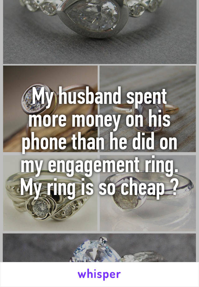 My husband spent more money on his phone than he did on my engagement ring. My ring is so cheap ðŸ˜’