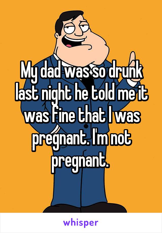 My dad was so drunk last night he told me it was fine that I was pregnant. I'm not pregnant. 