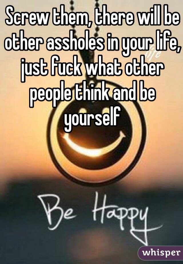 Screw them, there will be other assholes in your life, just fuck what other people think and be yourself