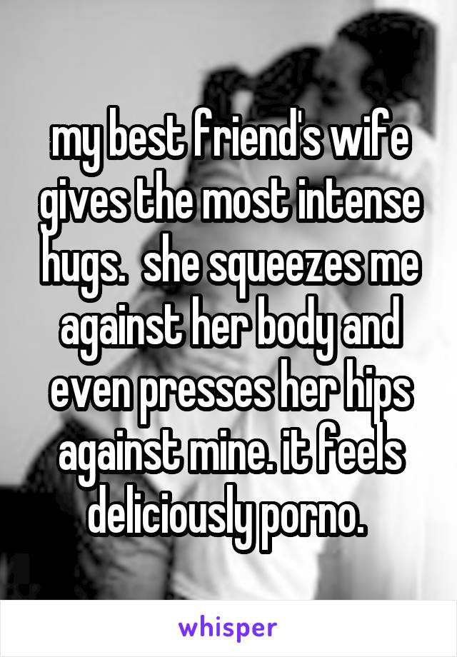 my best friend's wife gives the most intense hugs.  she squeezes me against her body and even presses her hips against mine. it feels deliciously porno. 