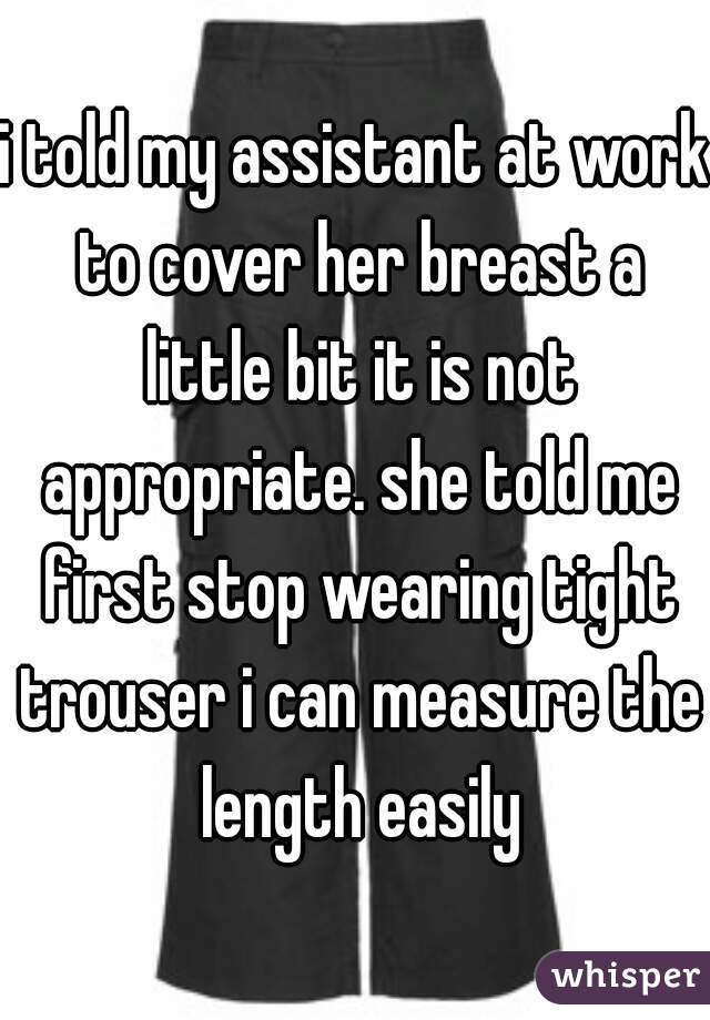 i told my assistant at work to cover her breast a little bit it is not appropriate. she told me first stop wearing tight trouser i can measure the length easily